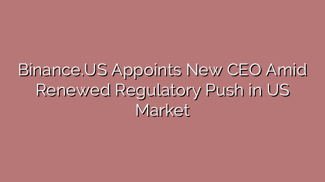 Binance.US Appoints New CEO Amid Renewed Regulatory Push in US Market