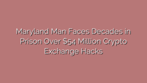 Maryland Man Faces Decades in Prison Over $54 Million Crypto Exchange Hacks