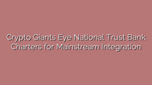 Crypto Giants Eye National Trust Bank Charters for Mainstream Integration
