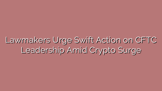 Lawmakers Urge Swift Action on CFTC Leadership Amid Crypto Surge