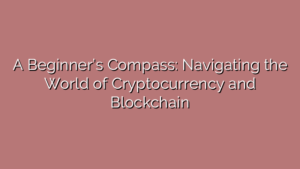 A Beginner’s Compass: Navigating the World of Cryptocurrency and Blockchain